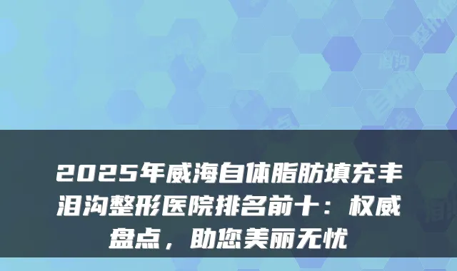 2025年威海自体脂肪填充丰泪沟整形医院排名前十:盘点,助您美丽无忧