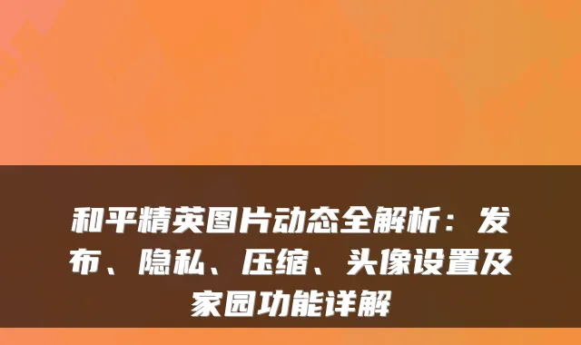和平精英图片动态全解析:发布、隐私、压缩、头像设置及家园功能详解