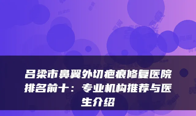 吕梁市鼻翼外切疤痕修复医院排名前十:专业机构推荐与医生介绍