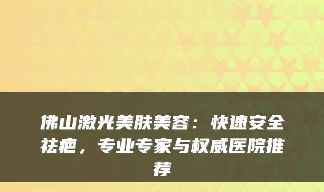 佛山激光美肤美容:快速安全祛疤,专业专家与医院推荐