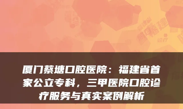 厦门蔡塘口腔医院:福建省首家公立专科,三甲医院口腔诊疗服务与真实案例解析