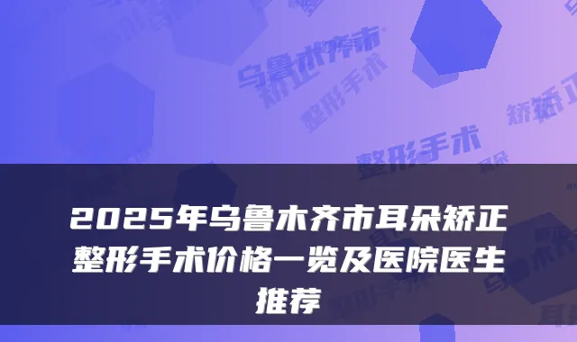 2025年乌鲁木齐市耳朵矫正整形手术价格一览及医院医生推荐