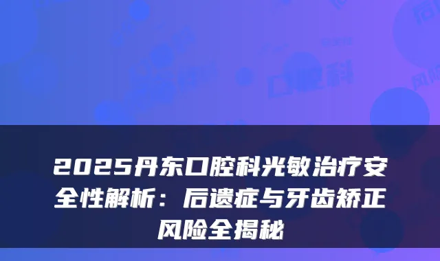 2025丹东口腔科光敏安全性解析:后遗症与牙齿矫正风险全揭秘