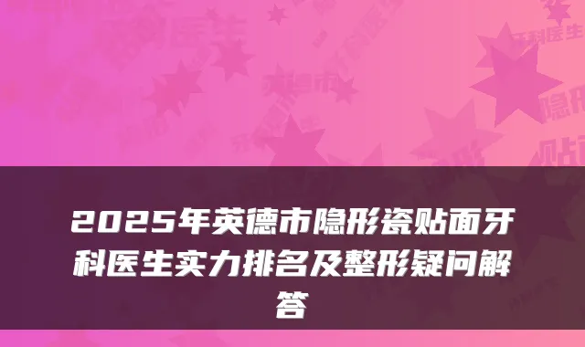 2025年英德市隐形瓷贴面牙科医生实力排名及整形疑问解答