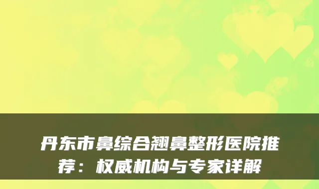 丹东市鼻综合翘鼻整形医院推荐:机构与专家详解