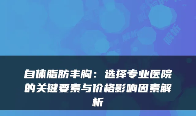 自体脂肪丰胸:选择专业医院的关键要素与价格影响因素解析