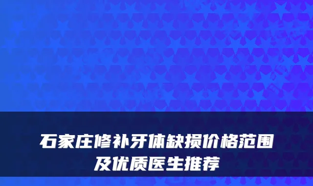 石家庄修补牙体缺损价格范围及优质医生推荐
