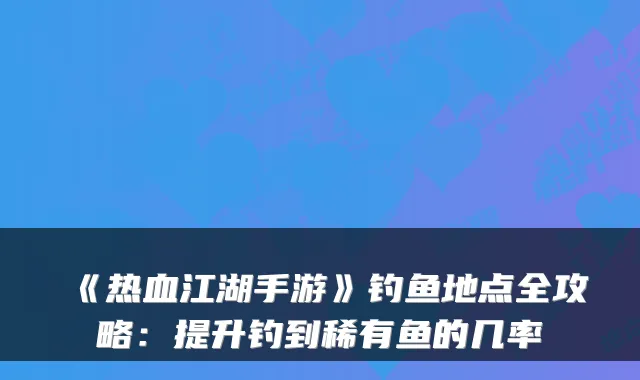 《热血江湖手游》钓鱼地点全攻略：提升钓到稀有鱼的几率
