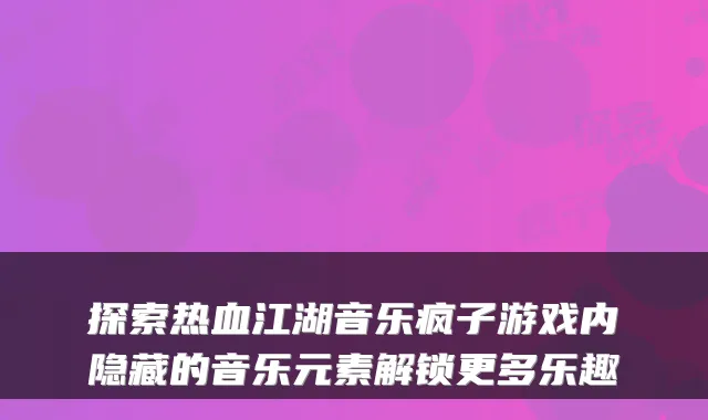 探索热血江湖音乐疯子游戏内隐藏的音乐元素解锁更多乐趣