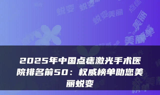 2025年中国点痣激光手术医院排名前50:榜单助您美丽蜕变