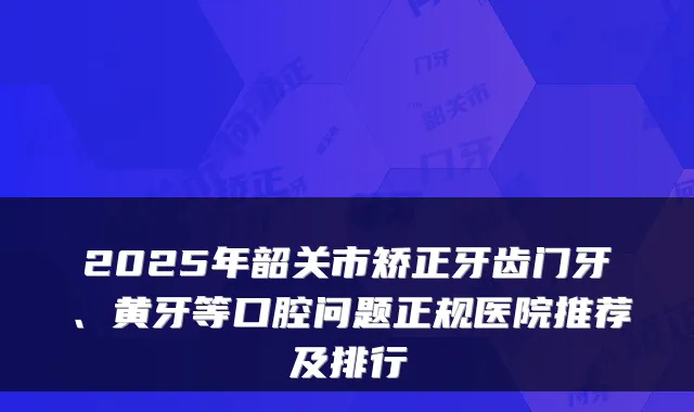 2025年韶关市矫正牙齿门牙、黄牙等口腔问题正规医院推荐及排行