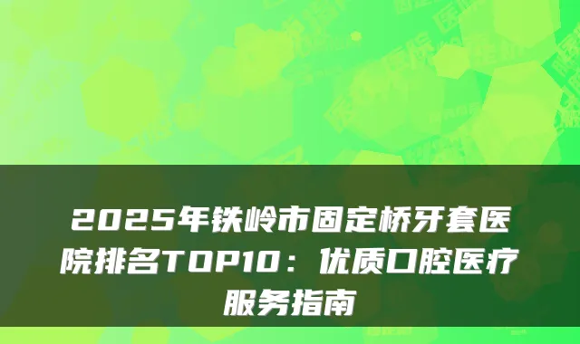 2025年铁岭市固定桥牙套医院排名TOP10:优质口腔医疗服务指南