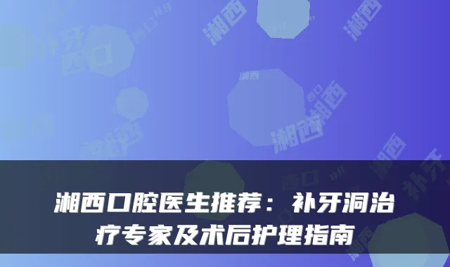 湘西口腔医生推荐：补牙洞专家及术后护理指南