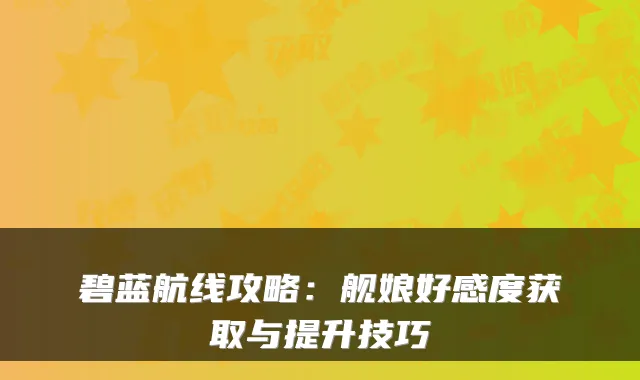 碧蓝航线攻略：舰娘好感度获取与提升技巧