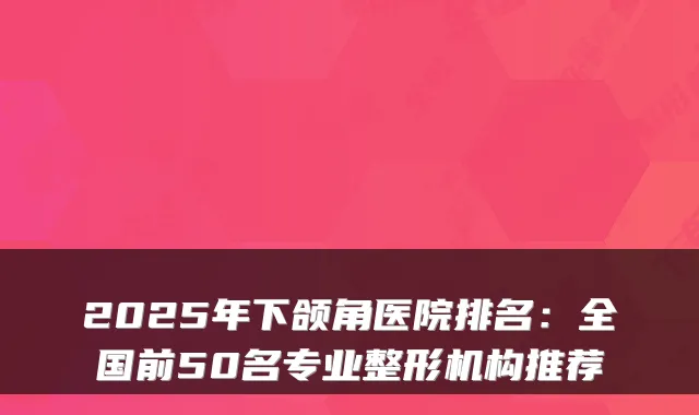2025年下颌角医院排名:全国前50名专业整形机构推荐