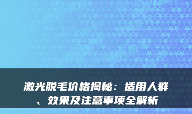 激光脱毛价格揭秘:适用人群、效果及注意事项全解析