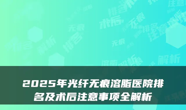 2025年光纤无痕溶脂医院排名及术后注意事项全解析