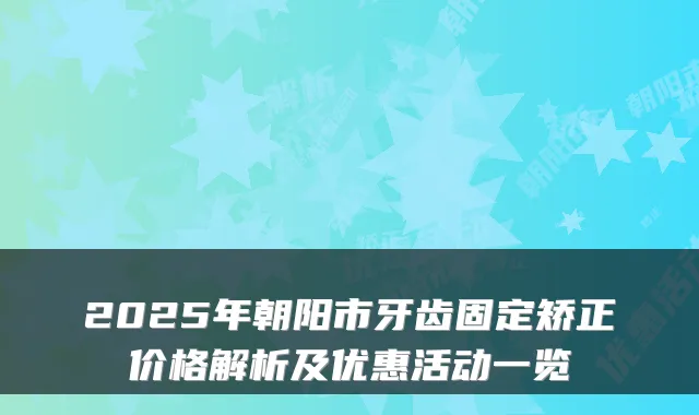 2025年朝阳市牙齿固定矫正价格解析及优惠活动一览