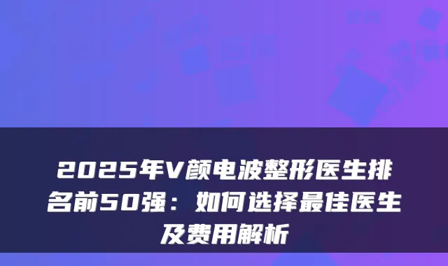 2025年V颜电波整形医生排名前50强:如何选择佳医生及费用解析