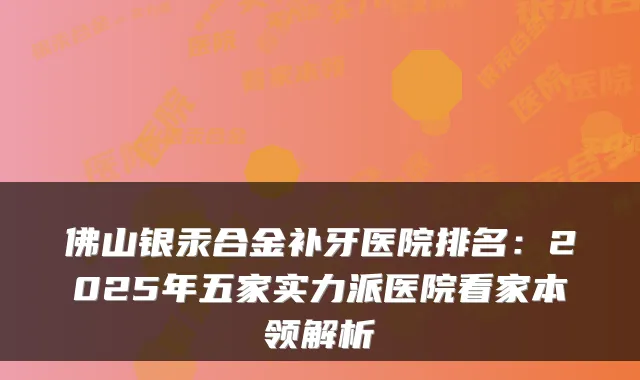 佛山银汞合金补牙医院排名:2025年五家实力派医院看家本领解析