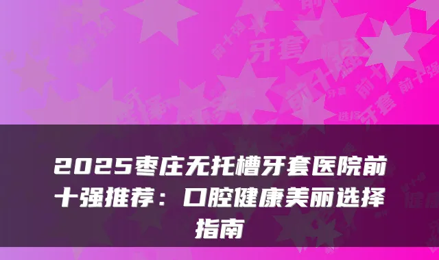 2025枣庄无托槽牙套医院前十强推荐:口腔健康美丽选择指南