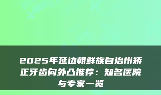 2025年延边朝鲜族自治州矫正牙齿向外凸推荐:知名医院与专家一览