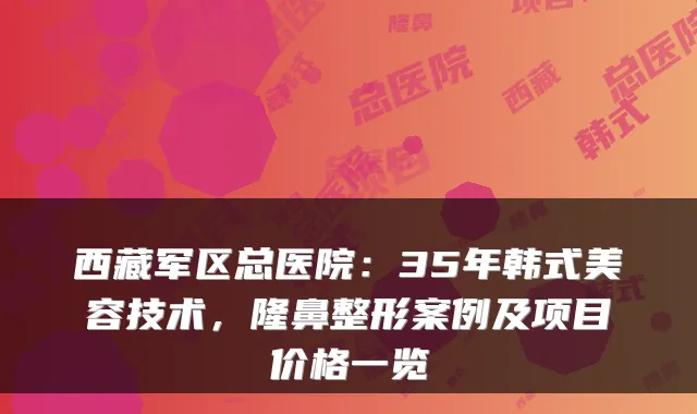 西藏军区总医院:35年韩式美容技术,隆鼻整形案例及项目价格一览