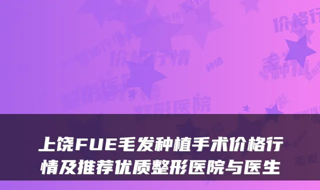 上饶FUE毛发种植手术价格行情及推荐优质整形医院与医生