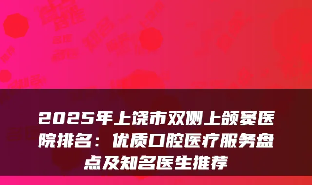 2025年上饶市双侧上颌窦医院排名:优质口腔医疗服务盘点及知名医生推荐