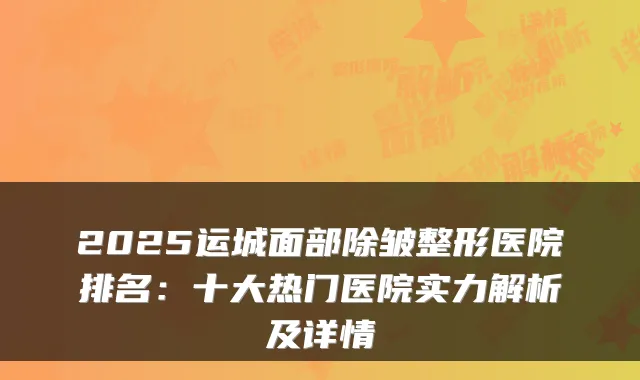 2025运城面部除皱整形医院排名：十大热门医院实力解析及详情