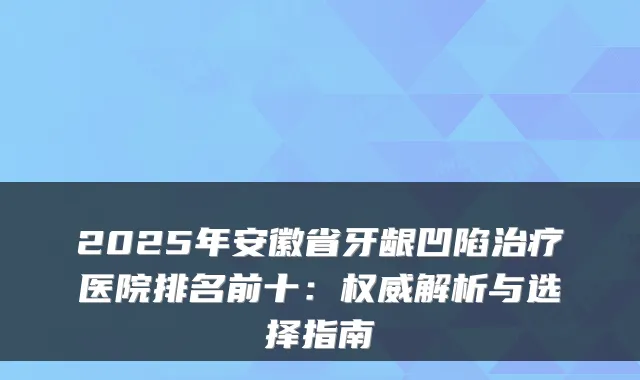 2025年安徽省牙龈凹陷医院排名前十:解析与选择指南