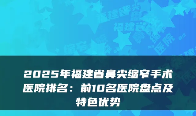 2025年福建省鼻尖缩窄手术医院排名:前10名医院盘点及特色优势
