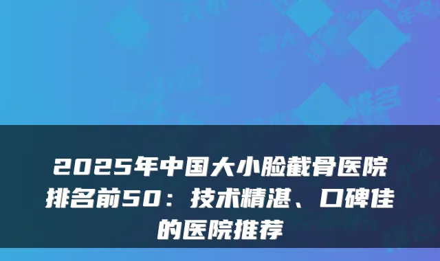 2025年中国大小脸截骨医院排名前50:技术精湛、口碑佳的医院推荐