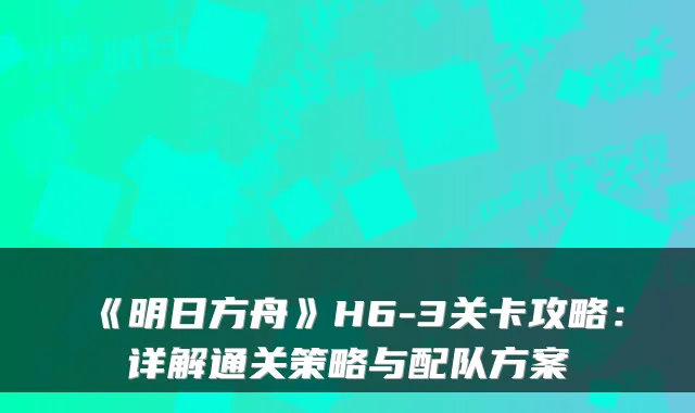 《明日方舟》H6-3关卡攻略：详解通关策略与配队方案