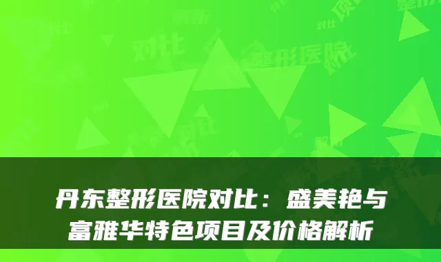 丹东整形医院对比:盛美艳与富雅华特色项目及价格解析