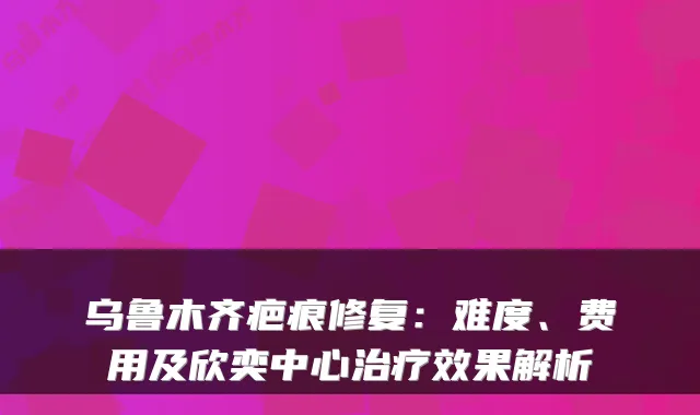 乌鲁木齐疤痕修复:难度、费用及欣奕中心效果解析
