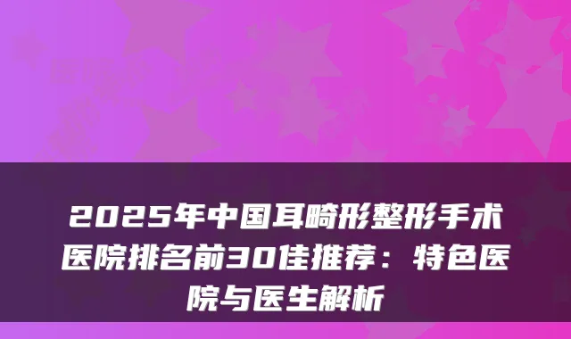 2025年中国耳畸形整形手术医院排名前30佳推荐:特色医院与医生解析