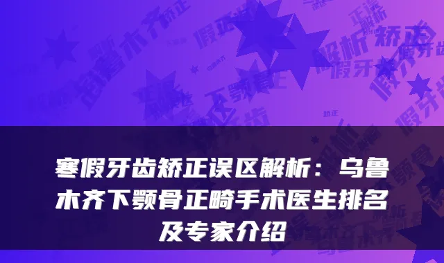 寒假牙齿矫正误区解析:乌鲁木齐下颚骨正畸手术医生排名及专家介绍