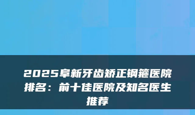 2025阜新牙齿矫正钢箍医院排名:前十佳医院及知名医生推荐
