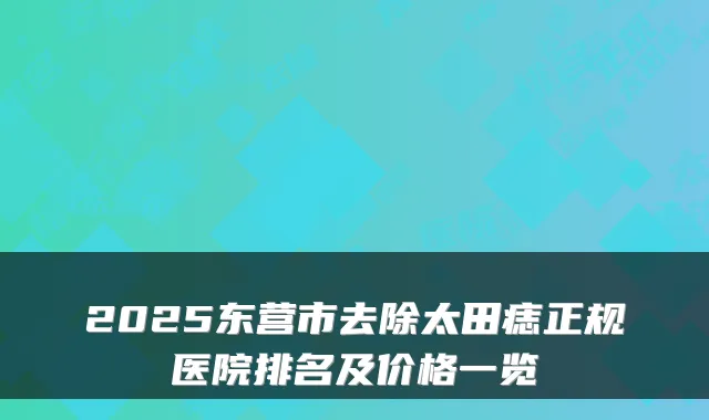 2025东营市去除太田痣正规医院排名及价格一览