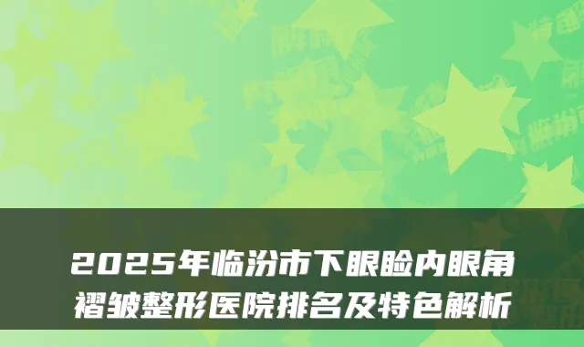2025年临汾市下眼睑内眼角褶皱整形医院排名及特色解析
