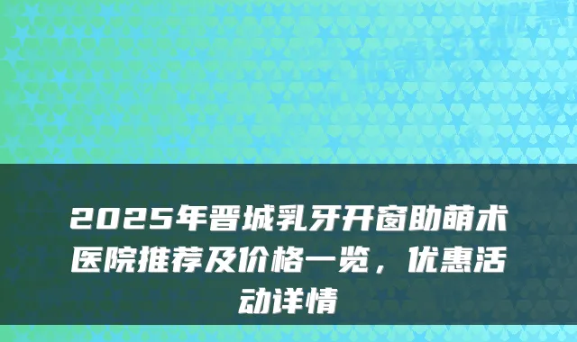 2025年晋城乳牙开窗助萌术医院推荐及价格一览，优惠活动详情