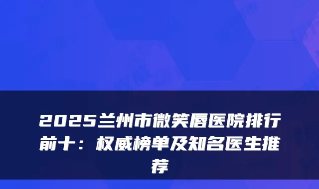 2025兰州市微笑唇医院排行前十:榜单及知名医生推荐
