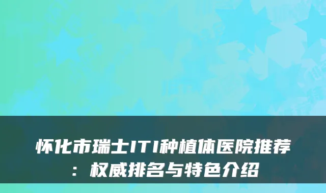 怀化市瑞士ITI种植体医院推荐：排名与特色介绍