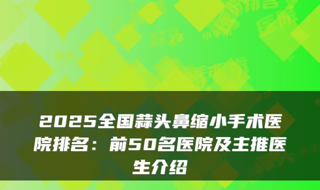 2025全国蒜头鼻缩小手术医院排名:前50名医院及主推医生介绍