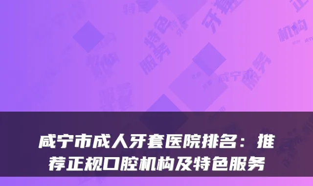 咸宁市成人牙套医院排名:推荐正规口腔机构及特色服务