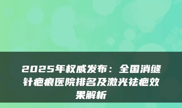 2025年发布：全国消缝针疤痕医院排名及激光祛疤效果解析