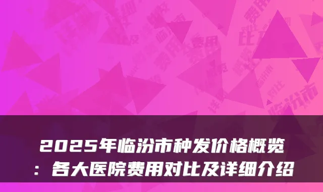 2025年临汾市种发价格概览：各大医院费用对比及详细介绍