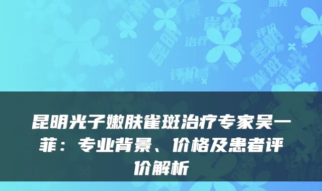 昆明光子嫩肤雀斑专家吴一菲：专业背景、价格及患者评价解析