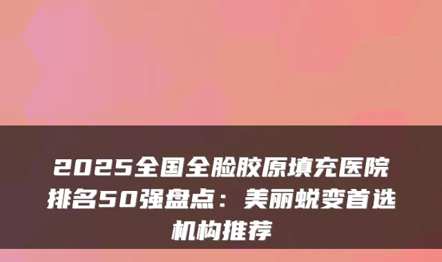 2025全国全脸胶原填充医院排名50强盘点：美丽蜕变首选机构推荐